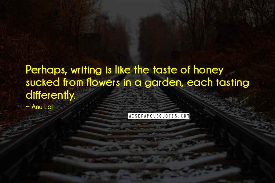 Anu Lal Quotes: Perhaps, writing is like the taste of honey sucked from flowers in a garden, each tasting differently.