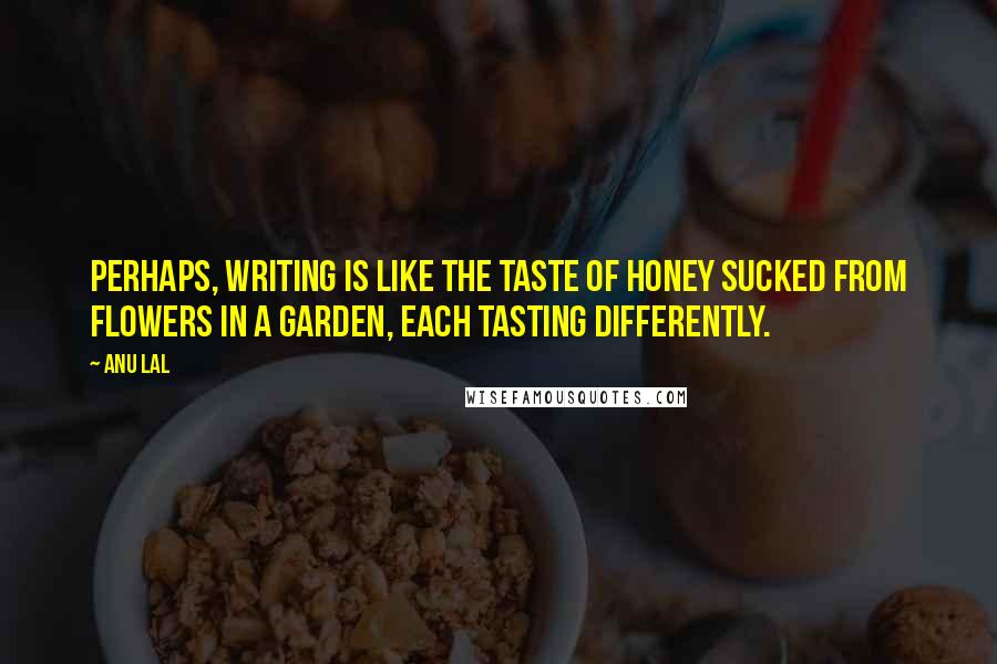 Anu Lal Quotes: Perhaps, writing is like the taste of honey sucked from flowers in a garden, each tasting differently.