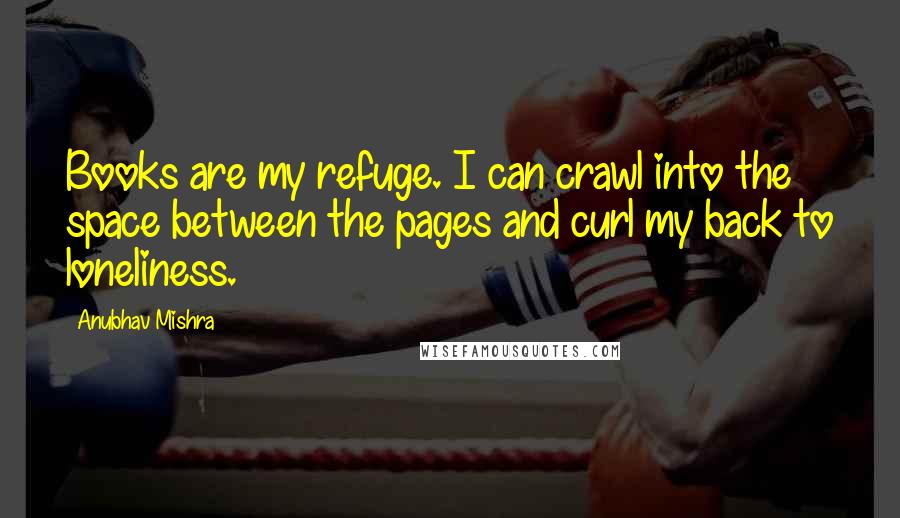 Anubhav Mishra Quotes: Books are my refuge. I can crawl into the space between the pages and curl my back to loneliness.