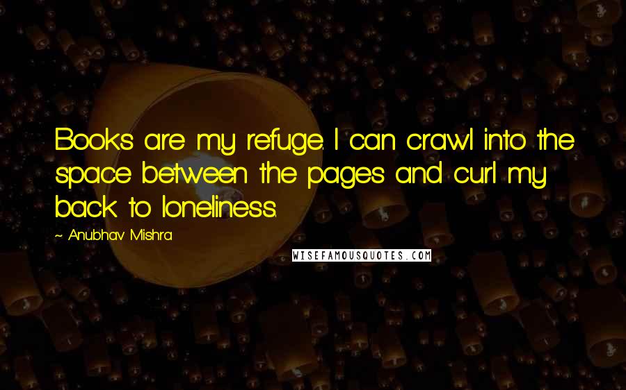 Anubhav Mishra Quotes: Books are my refuge. I can crawl into the space between the pages and curl my back to loneliness.