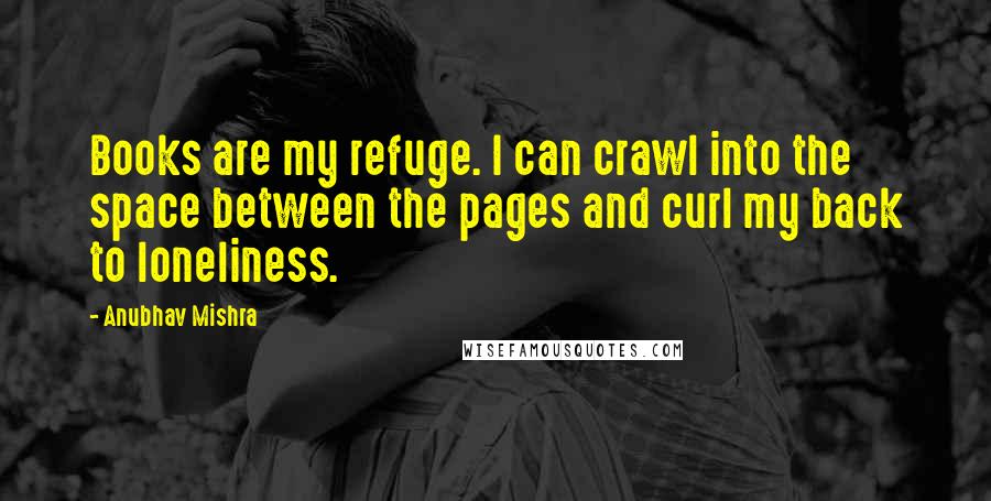 Anubhav Mishra Quotes: Books are my refuge. I can crawl into the space between the pages and curl my back to loneliness.
