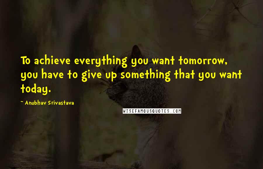 Anubhav Srivastava Quotes: To achieve everything you want tomorrow, you have to give up something that you want today.