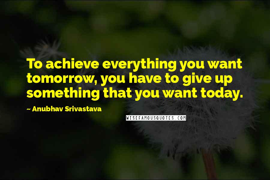 Anubhav Srivastava Quotes: To achieve everything you want tomorrow, you have to give up something that you want today.