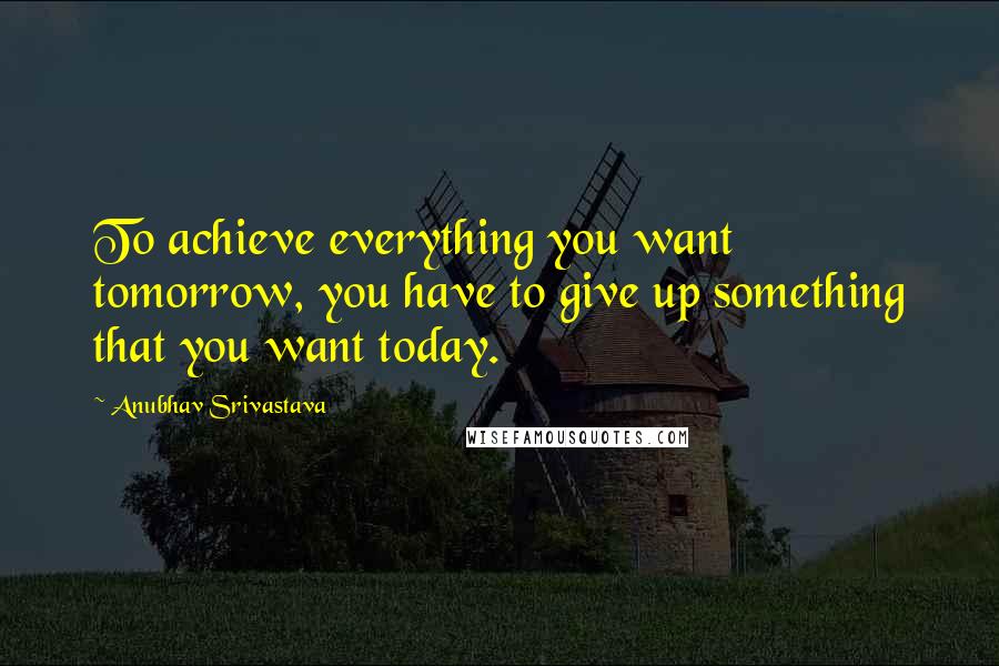 Anubhav Srivastava Quotes: To achieve everything you want tomorrow, you have to give up something that you want today.