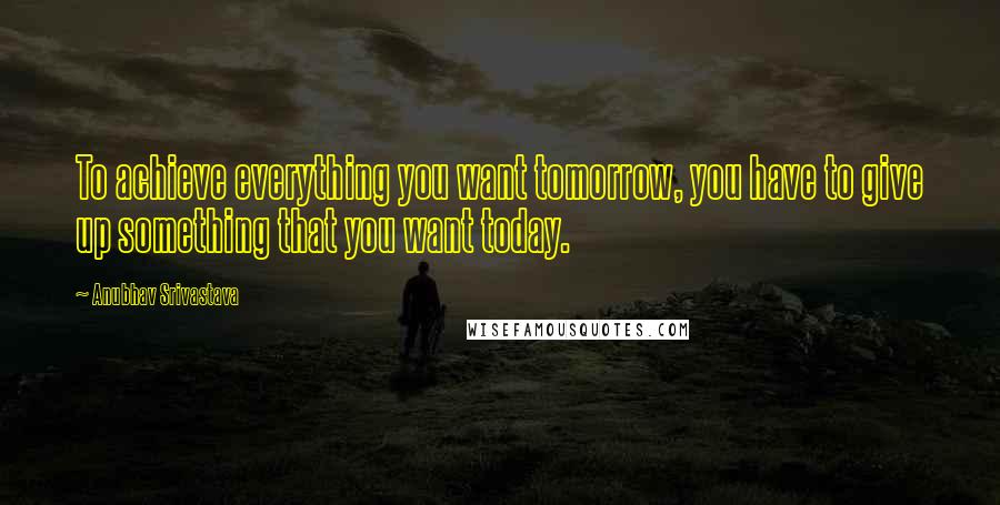 Anubhav Srivastava Quotes: To achieve everything you want tomorrow, you have to give up something that you want today.