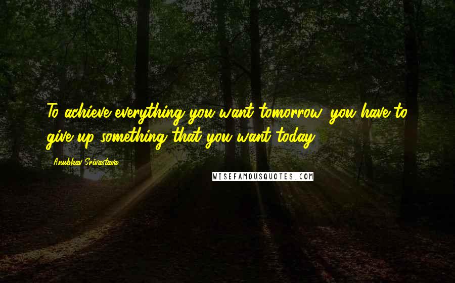 Anubhav Srivastava Quotes: To achieve everything you want tomorrow, you have to give up something that you want today.