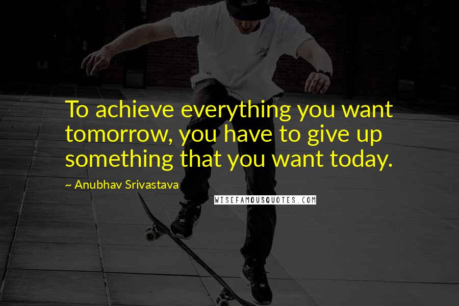 Anubhav Srivastava Quotes: To achieve everything you want tomorrow, you have to give up something that you want today.