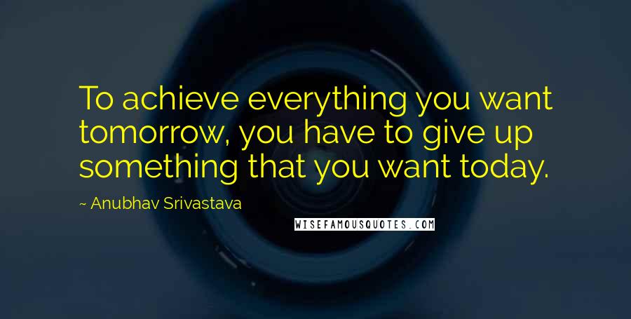 Anubhav Srivastava Quotes: To achieve everything you want tomorrow, you have to give up something that you want today.