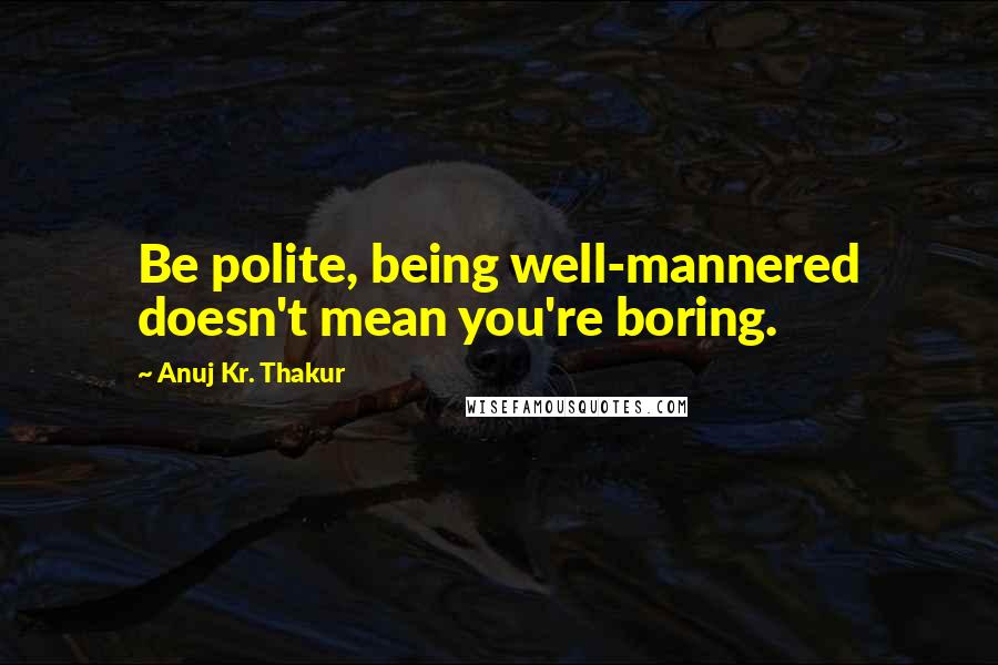 Anuj Kr. Thakur Quotes: Be polite, being well-mannered doesn't mean you're boring.