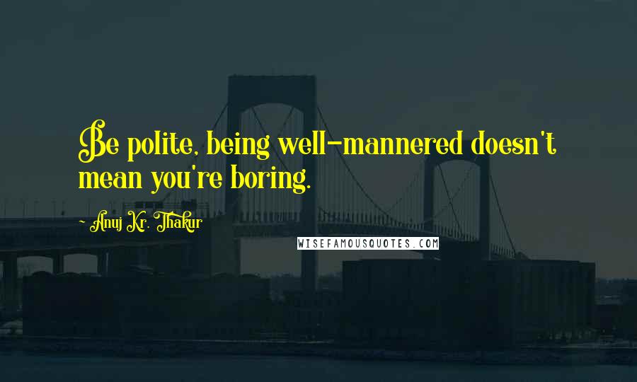 Anuj Kr. Thakur Quotes: Be polite, being well-mannered doesn't mean you're boring.