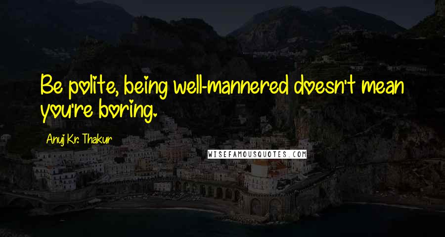 Anuj Kr. Thakur Quotes: Be polite, being well-mannered doesn't mean you're boring.