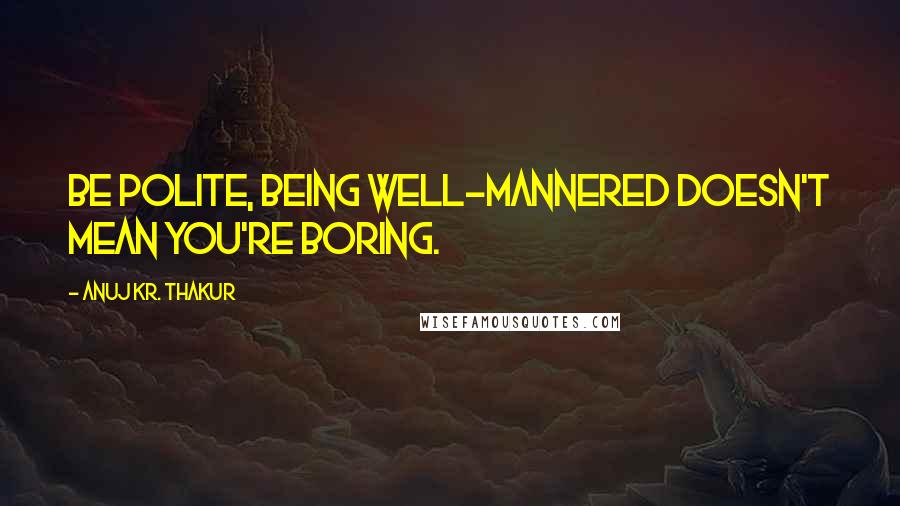 Anuj Kr. Thakur Quotes: Be polite, being well-mannered doesn't mean you're boring.