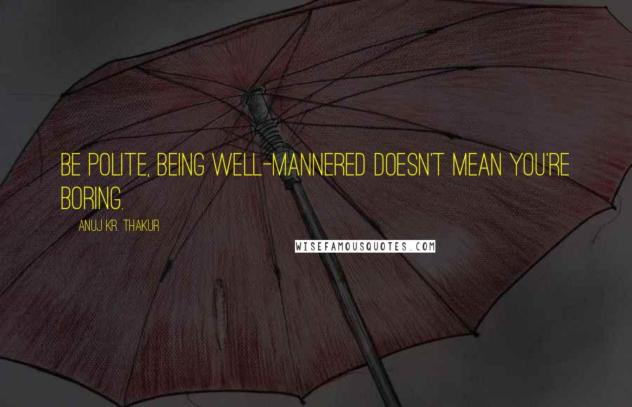 Anuj Kr. Thakur Quotes: Be polite, being well-mannered doesn't mean you're boring.