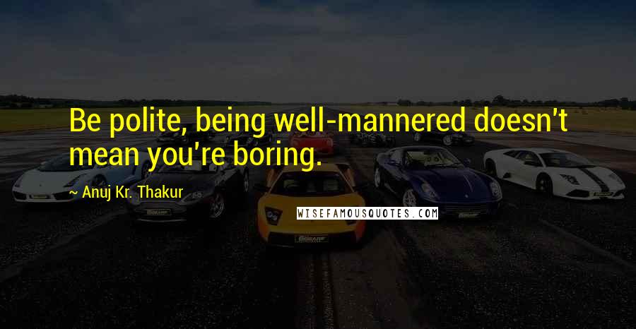 Anuj Kr. Thakur Quotes: Be polite, being well-mannered doesn't mean you're boring.