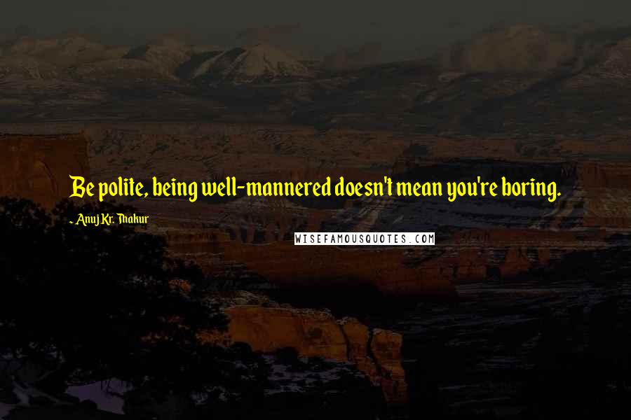 Anuj Kr. Thakur Quotes: Be polite, being well-mannered doesn't mean you're boring.