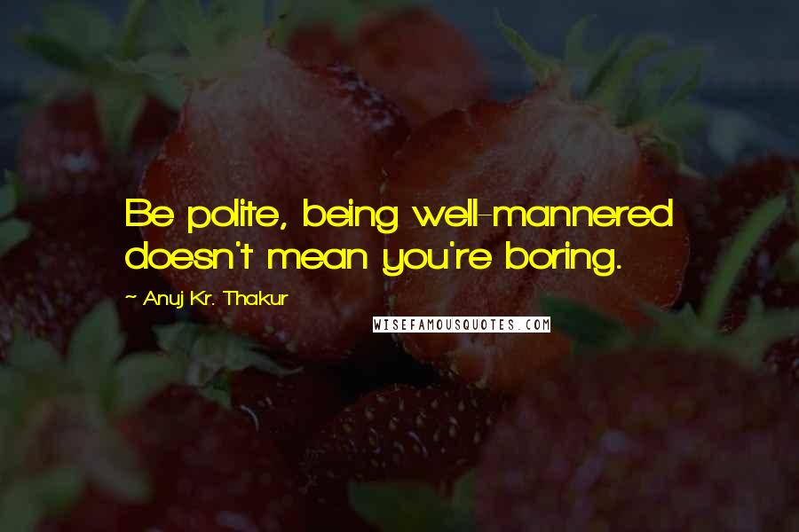 Anuj Kr. Thakur Quotes: Be polite, being well-mannered doesn't mean you're boring.