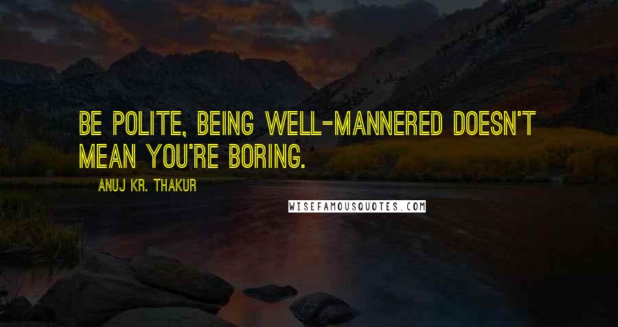 Anuj Kr. Thakur Quotes: Be polite, being well-mannered doesn't mean you're boring.