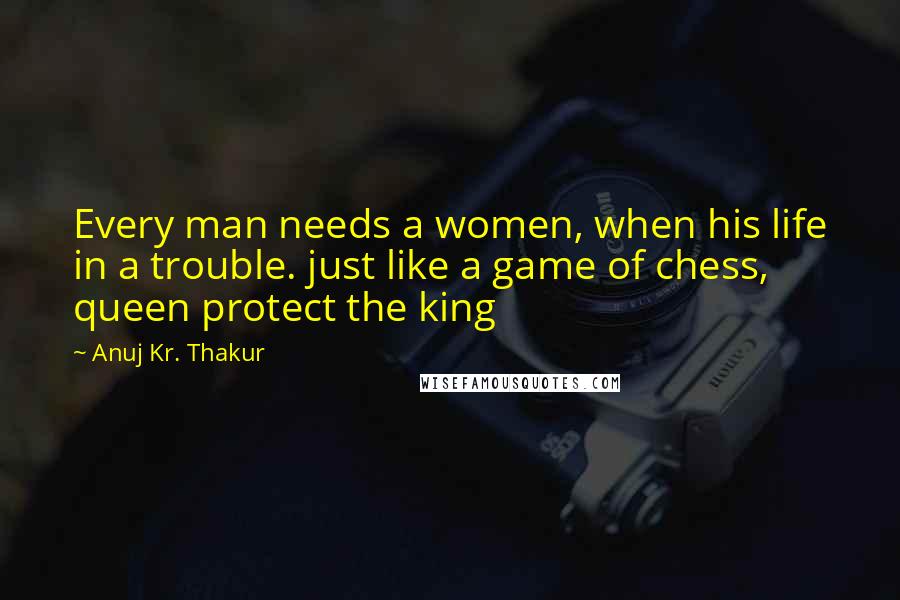 Anuj Kr. Thakur Quotes: Every man needs a women, when his life in a trouble. just like a game of chess, queen protect the king