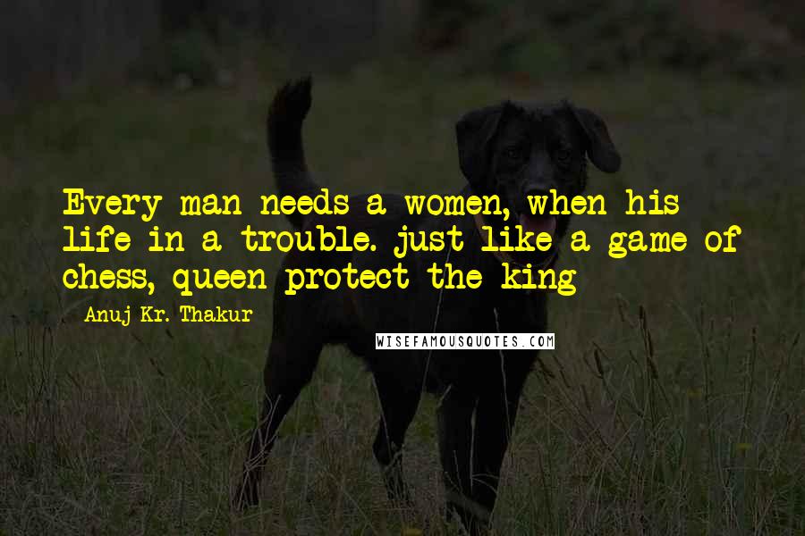 Anuj Kr. Thakur Quotes: Every man needs a women, when his life in a trouble. just like a game of chess, queen protect the king