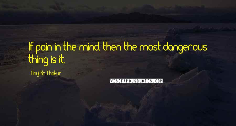 Anuj Kr. Thakur Quotes: If pain in the mind, then the most dangerous thing is it.