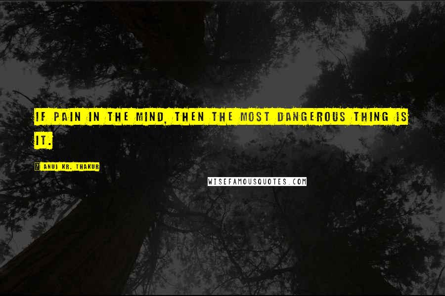 Anuj Kr. Thakur Quotes: If pain in the mind, then the most dangerous thing is it.