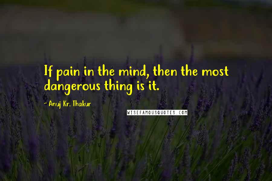 Anuj Kr. Thakur Quotes: If pain in the mind, then the most dangerous thing is it.