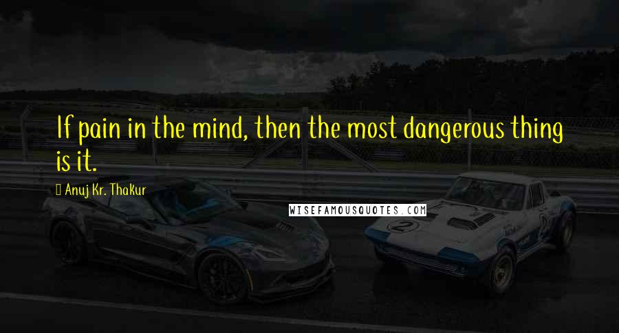 Anuj Kr. Thakur Quotes: If pain in the mind, then the most dangerous thing is it.