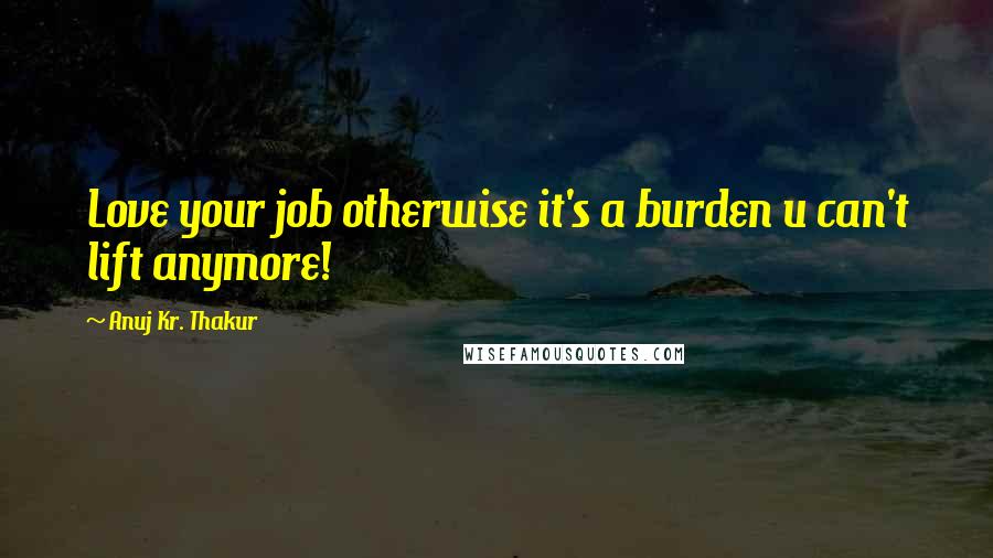 Anuj Kr. Thakur Quotes: Love your job otherwise it's a burden u can't lift anymore!