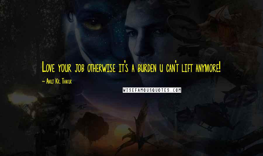 Anuj Kr. Thakur Quotes: Love your job otherwise it's a burden u can't lift anymore!