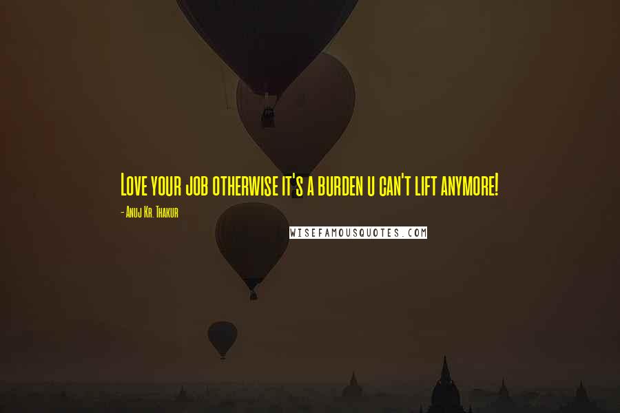 Anuj Kr. Thakur Quotes: Love your job otherwise it's a burden u can't lift anymore!