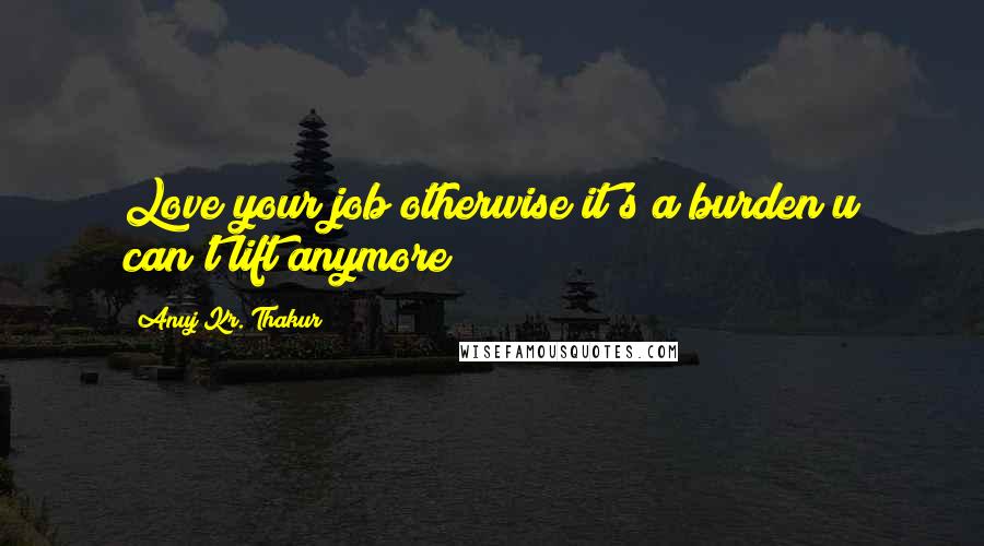 Anuj Kr. Thakur Quotes: Love your job otherwise it's a burden u can't lift anymore!