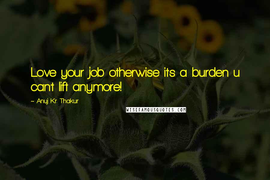 Anuj Kr. Thakur Quotes: Love your job otherwise it's a burden u can't lift anymore!