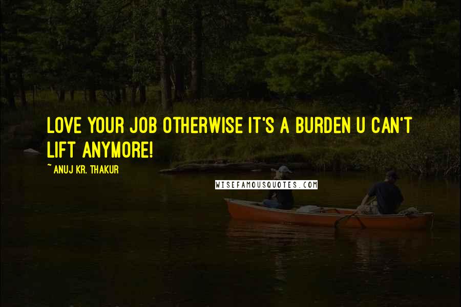 Anuj Kr. Thakur Quotes: Love your job otherwise it's a burden u can't lift anymore!