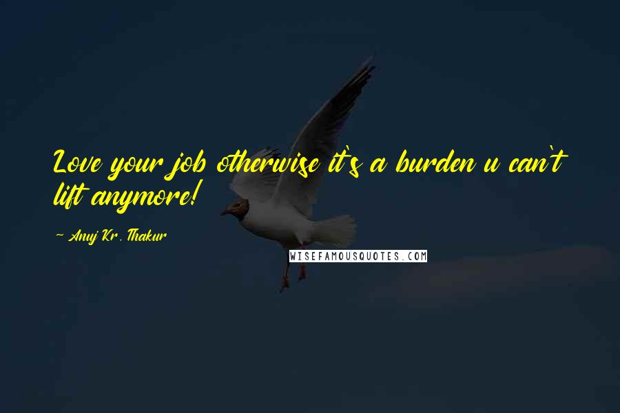 Anuj Kr. Thakur Quotes: Love your job otherwise it's a burden u can't lift anymore!