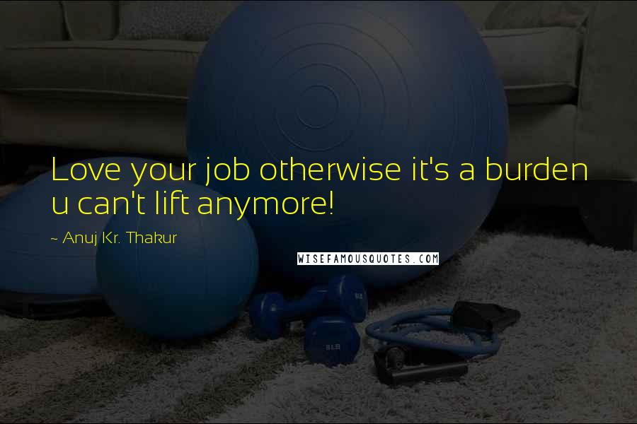 Anuj Kr. Thakur Quotes: Love your job otherwise it's a burden u can't lift anymore!