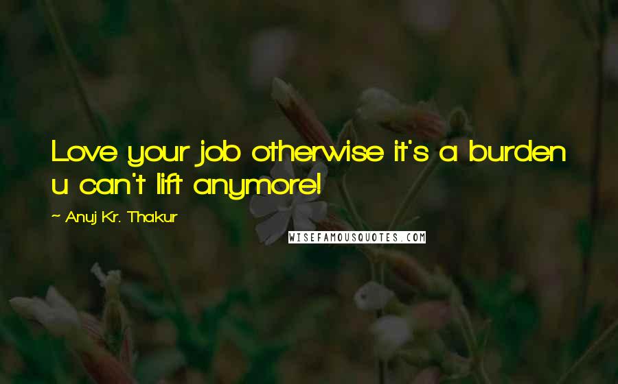 Anuj Kr. Thakur Quotes: Love your job otherwise it's a burden u can't lift anymore!