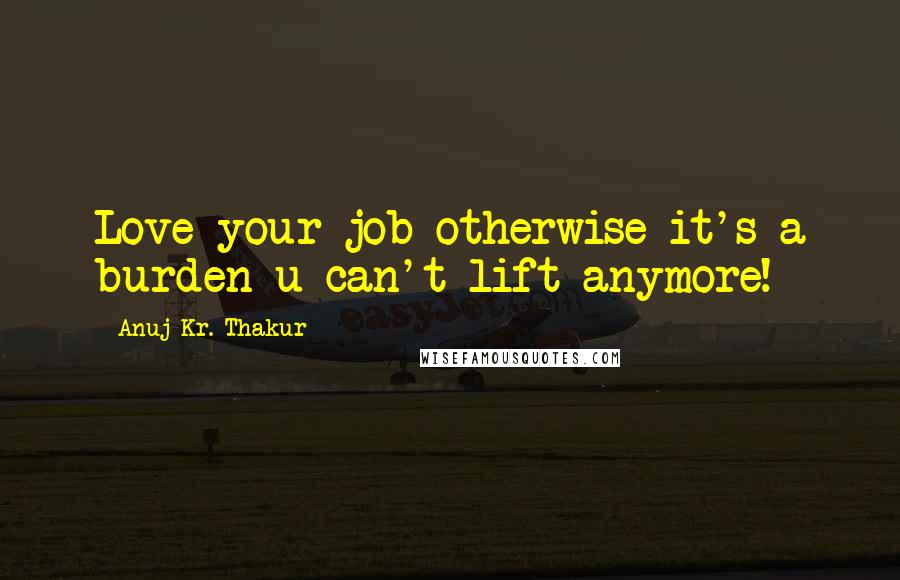 Anuj Kr. Thakur Quotes: Love your job otherwise it's a burden u can't lift anymore!