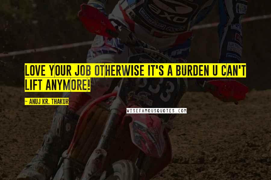 Anuj Kr. Thakur Quotes: Love your job otherwise it's a burden u can't lift anymore!