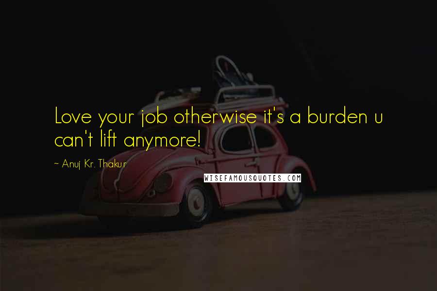 Anuj Kr. Thakur Quotes: Love your job otherwise it's a burden u can't lift anymore!