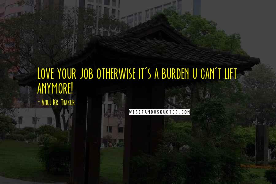 Anuj Kr. Thakur Quotes: Love your job otherwise it's a burden u can't lift anymore!