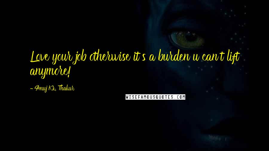 Anuj Kr. Thakur Quotes: Love your job otherwise it's a burden u can't lift anymore!