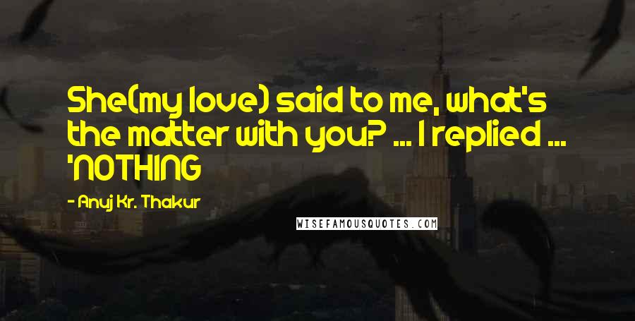 Anuj Kr. Thakur Quotes: She(my love) said to me, what's the matter with you? ... I replied ... 'NOTHING