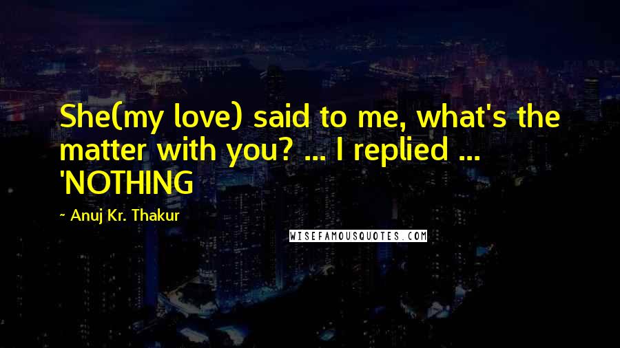 Anuj Kr. Thakur Quotes: She(my love) said to me, what's the matter with you? ... I replied ... 'NOTHING