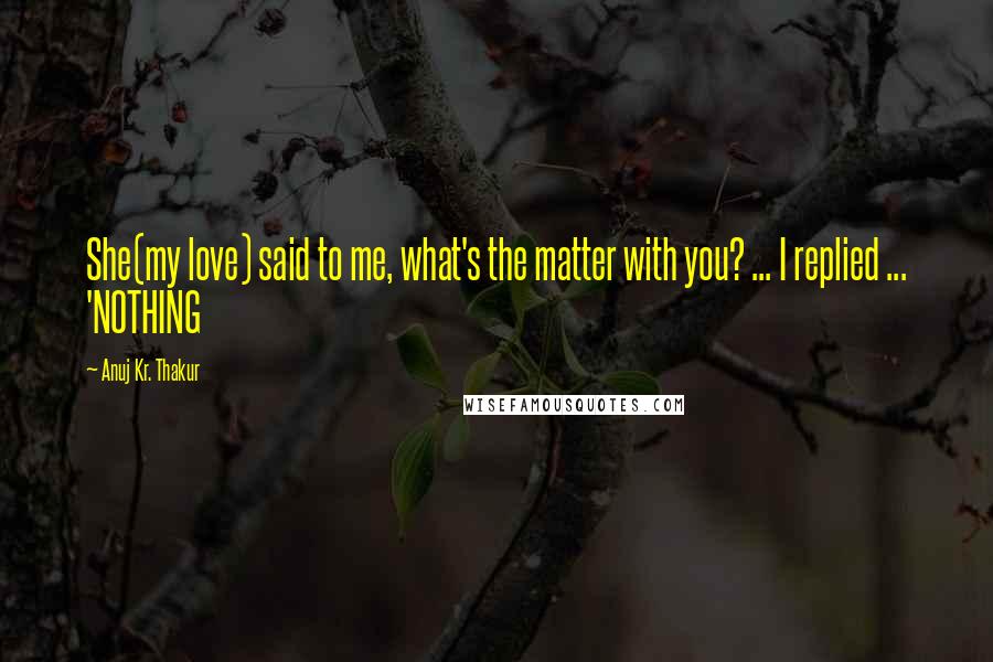 Anuj Kr. Thakur Quotes: She(my love) said to me, what's the matter with you? ... I replied ... 'NOTHING