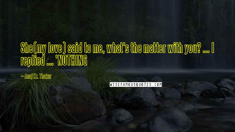 Anuj Kr. Thakur Quotes: She(my love) said to me, what's the matter with you? ... I replied ... 'NOTHING