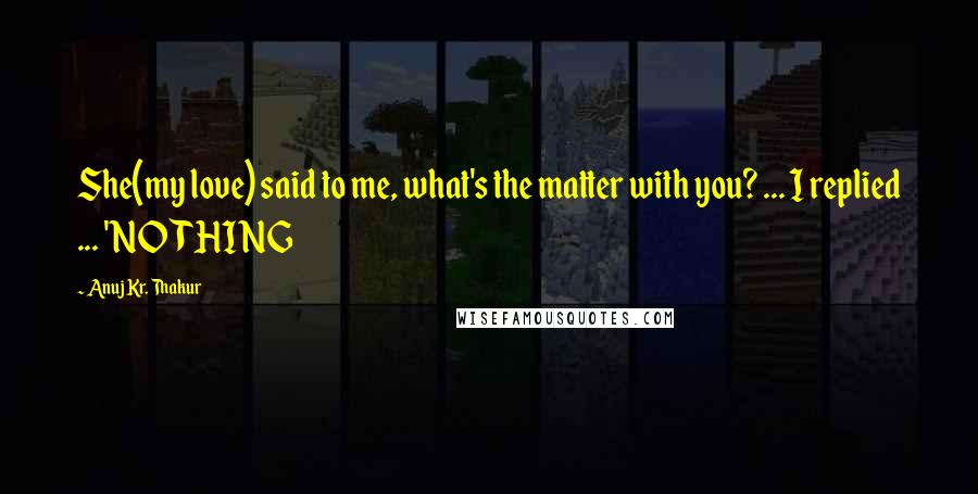 Anuj Kr. Thakur Quotes: She(my love) said to me, what's the matter with you? ... I replied ... 'NOTHING