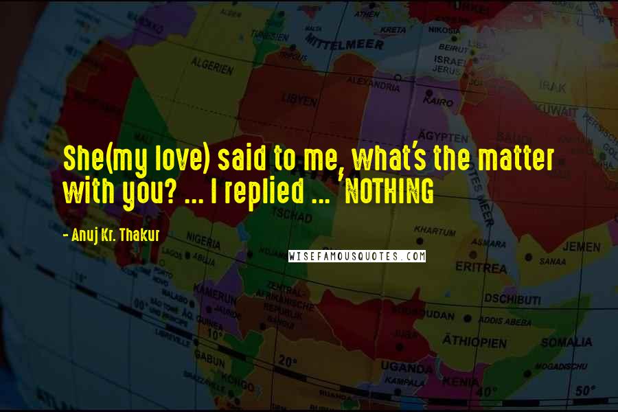 Anuj Kr. Thakur Quotes: She(my love) said to me, what's the matter with you? ... I replied ... 'NOTHING