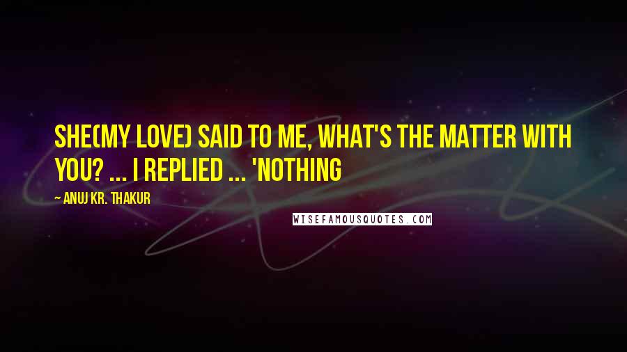 Anuj Kr. Thakur Quotes: She(my love) said to me, what's the matter with you? ... I replied ... 'NOTHING