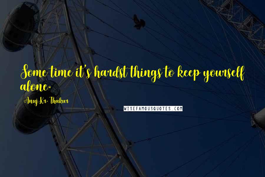 Anuj Kr. Thakur Quotes: Some time it's hardst things to keep yourself alone.