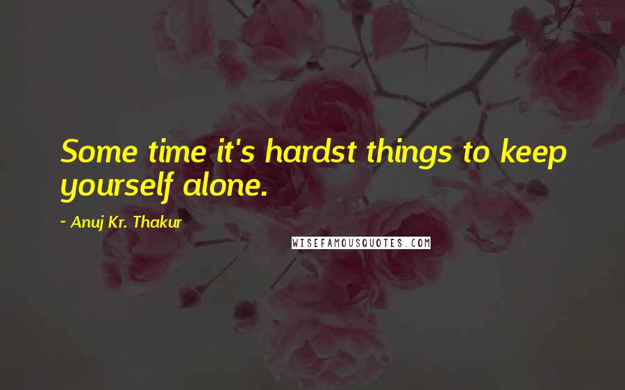 Anuj Kr. Thakur Quotes: Some time it's hardst things to keep yourself alone.
